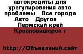 автокредиты для урегулирования авто проблемы - Все города Авто » Другое   . Пермский край,Красновишерск г.